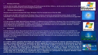 • Windows XP 64 bits.
El 25 de Abril de 2005, Microsoft lanzó Windows XP Professional de 64 bits; Edition y de 64 versión de Windows Server 2003
para el apoyo de 86-64 (o 64 en la terminología de Microsoft).
• Windows Vista (Longhorn).
Después de un proceso de desarrollo largo, Windows Vista fue lanzado hacia el final de 2006.
El 30 de enero de 2007, Microsoft lanzó Windows Vista. Contiene una serie de características nuevas, desde un Shell
rediseñado y la interfaz de usuario da importantes cambios técnicos, con especial atención a las características de seguridad.
• Windows 7.
El 22 de octubre de 2009, Microsoft lanzó Windows 7. A diferencia de su predecesor, Windows Vista, que introdujo a un gran
número de nuevas características, Windows 7 pretendía ser una actualización incremental, enfocada a la línea de Windows,
con el objetivo de ser compatible con aplicaciones y hardware que Windows Vista no era compatible. Windows 7 también
está en versiones de 32 bits (para mantener la compatibilidad).
• Windows 8.
El 29 de febrero de 2012, Microsoft lanzó Windows 8 Consumer Preview, la versión beta de Windows 8, build 8250. Por
primera vez desde Windows 95, el botón Inicio ya no está disponible en la barra de tareas, aunque la pantalla de inicio está
aún activa haciendo clic en la esquina inferior izquierda de la pantalla y haciendo clic en Inicio en el teclado. El sucesor de
Windows 7, ha sido lanzado al mercado el 26 de octubre del 2012. Windows 8 ha sido diseñado para ser utilizado tanto en
tabletas como en PCs.
• Windows 10
Es el último sistema operativo desarrollado por Microsoft como parte de la familia de sistemas operativos Windows NT.
Fue dado a conocer oficialmente en septiembre de 2014, seguido por una breve presentación de demostración en el Build
2014. Entró en fase beta de prueba en octubre de 2014 y fue lanzado al público en general el 29 de julio de 2015. Para
animar su adopción, Microsoft anunció su disponibilidad gratuita por un año desde su fecha de lanzamiento, para los
usuarios que cuenten con copias genuinas de Windows 7 Service Pack 1 o Windows 8.1 Update. En junio de 2015 se
habilitó una herramienta que permite reservar esta actualización, dicha herramienta notifica a cada usuario el momento en
el que estará lista la descarga de la actualización para su dispositivo.Los participantes del programa Windows Insider
pueden recibir una licencia de Windows 10, pero con ciertas condiciones
 