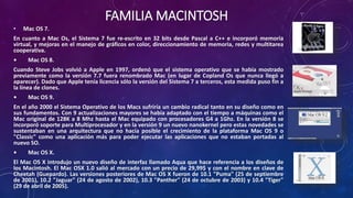 FAMILIA MACINTOSH
• Mac OS 7.
En cuanto a Mac Os, el Sistema 7 fue re-escrito en 32 bits desde Pascal a C++ e incorporó memoria
virtual, y mejoras en el manejo de gráficos en color, direccionamiento de memoria, redes y multitarea
cooperativa.
• Mac OS 8.
Cuando Steve Jobs volvió a Apple en 1997, ordenó que el sistema operativo que se había mostrado
previamente como la versión 7.7 fuera renombrado Mac (en lugar de Copland Os que nunca llegó a
aparecer). Dado que Apple tenía licencia sólo la versión del Sistema 7 a terceros, esta medida puso fin a
la línea de clones.
• Mac OS 9.
En el año 2000 el Sistema Operativo de los Macs sufriría un cambio radical tanto en su diseño como en
sus fundamentos. Con 9 actualizaciones mayores se había adaptado con el tiempo a máquinas como el
Mac original de 128K a 8 Mhz hasta el Mac equipado con procesadores G4 a 1Ghz. En la versión 8 se
incorporó soporte para Multiprocesador y en la versión 9 un nuevo nanokernel pero estas novedades se
sustentaban en una arquitectura que no hacía posible el crecimiento de la plataforma Mac OS 9 o
"Classic" como una aplicación más para poder ejecutar las aplicaciones que no estaban portadas al
nuevo SO.
• Mac OS X.
El Mac OS X introdujo un nuevo diseño de interfaz llamado Aqua que hace referencia a los diseños de
los Macintosh. El Mac OSX 1.0 salió al mercado con un precio de 29,99$ y con el nombre en clave de
Cheetah (Guepardo). Las versiones posteriores de Mac OS X fueron de 10.1 "Puma" (25 de septiembre
de 2001), 10.2 "Jaguar" (24 de agosto de 2002), 10.3 "Panther" (24 de octubre de 2003) y 10.4 "Tiger"
(29 de abril de 2005).
 