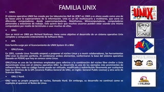 FAMILIA UNIX• UNIX.
El sistema operativo UNIX fue creado por los laboratorios Bell de AT&T en 1969 y es ahora usado como una de
las bases para la supercarretera de la información. Unix es un SO multiusuario y multitarea, que corre en
diferentes computadoras, desde supercomputadoras, Mainframes, Minicomputadoras, computadoras
personales y estaciones de trabajo. Esto quiere decir que muchos usuarios pueden estar usando una misma
computadora por medio de terminales o usar muchas de ellas.
• GNU.
Que se inició en 1983 por Richard Stallman; tiene como objetivo el desarrollo de un sistema operativo Unix
completo y compuesto enteramente de Software libre.
• AIX.
Esta familia surge por el licenciamiento de UNIX System III a IBM.
• GNU/Linux.
En 1991, cuando Linus Torvalds empezó a proponer el núcleo Linux y a reunir colaboradores, las herramientas
GNU eran la elección perfecta. Al combinarse ambos elementos, conformaron la base del sistema operativo
(basado en POSIX) que hoy se conoce como Linux.
GNU/Linux es uno de los términos empleados para referirse a la combinación del núcleo libre similar a Unix
denominado Linux con el sistema operativo GNU. Su desarrollo es uno de los ejemplos más prominentes de
software libre; todo su código fuente puede ser utilizado, modificado y redistribuido libremente por cualquiera
bajo los términos de la GPL (Licencia Publica General de GNU, en inglés: General Public License) y otra serie de
licencias libres.
• GNU / Hurd.
GNU tenía su propio proyecto de nucleo, llamado Hurd. Sin embargo, su desarrollo no continuó como se
esperaba al aparecer el Nuleo de Linux.
 