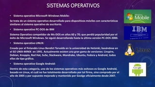 SISTEMAS OPERATIVOS
• Sistema operativo Microsoft Windows Mobile:
Se trata de un sistema operativo desarrollado para dispositivos móviles con características
similares al sistema operativo de escritorio.
• Sistema operativo PC-DOS de IBM
Sistema Operativo competidor de Ms-DOS en años 60 y 70; que perdió popularidad por el
éxito de Microsoft Windows. Se siguió desarrollando hasta la última versión PC-DOS 2000.
• Sistema operativo LINUX:
Creado por el finlandés Linus Bendict Torvalds en la universidad de Helsinki, basándose en
el SO UNIX-MINIX en 1991. Actualmente existen una gran gama de versiones: Linspire,
Debian, Knoppix, Red Hat, SuSe, Slackware, Mandrake, Ubuntu, Fedora y Android, todos
ellos de tipo gráfico.
• Sistema operativo Google Android:
Dentro de esta categoría, uno de los sistemas operativos más exitosos es Google Android,
basado en Linux, el cuál no fue totalmente desarrollado por tal firma, sino comprado por el
año de 2005 y por supuesto mejorado y mantenido por Goolge oficialmente desde 2007.
 