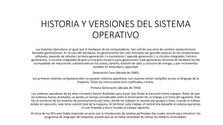 HISTORIA Y VERSIONES DEL SISTEMA
OPERATIVO
Los Sistemas Operativos, al igual que el Hardware de los computadores, han sufrido una serie de cambios revolucionarios
llamados generaciones. En el caso del Hardware, las generaciones han sido marcadas por grandes avances en los componentes
utilizados, pasando de válvulas ( primera generación ) a transistores ( segunda generación ), a circuitos integrados ( tercera
generación), a circuitos integrados de gran y muy gran escala (cuarta generación). Cada generación Sucesiva de hardware ha ido
acompañada de reducciones substanciales en los costos, tamaño, emisión de calor y consumo de energía, y por incrementos
notables en velocidad y capacidad.
Generación Cero (década de 1940)
Los primeros sistemas computacionales no poseían sistemas operativos. Los usuarios tenían completo acceso al lenguaje de la
maquina. Todas las instrucciones eran codificadas a mano.
Primera Generación (década de 1950)
Los sistemas operativos de los años cincuenta fueron diseñados para hacer mas fluida la transición entre trabajos. Antes de que
los sistemas fueran diseñados, se perdía un tiempo considerable entre la terminación de un trabajo y el inicio del siguiente. Este
fue el comienzo de los sistemas de procesamiento por lotes, donde los trabajos se reunían por grupos o lotes. Cuando el trabajo
estaba en ejecución, este tenia control total de la maquina. Al terminar cada trabajo, el control era devuelto al sistema operativo,
el cual limpiaba y leía e iniciaba el trabajo siguiente.
Al inicio de los 50's esto había mejorado un poco con la introducción de tarjetas perforadas (las cuales servían para introducir los
programas de lenguajes de máquina), puesto que ya no había necesidad de utilizar los tableros enchufables.
 