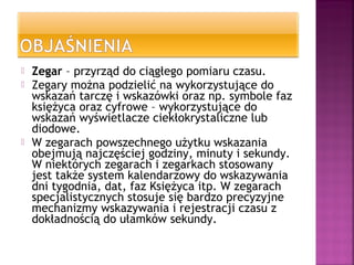  Zegar – przyrząd do ciągłego pomiaru czasu.
 Zegary można podzielić na wykorzystujące do
wskazań tarczę i wskazówki oraz np. symbole faz
księżyca oraz cyfrowe – wykorzystujące do
wskazań wyświetlacze ciekłokrystaliczne lub
diodowe.
 W zegarach powszechnego użytku wskazania
obejmują najczęściej godziny, minuty i sekundy.
W niektórych zegarach i zegarkach stosowany
jest także system kalendarzowy do wskazywania
dni tygodnia, dat, faz Księżyca itp. W zegarach
specjalistycznych stosuje się bardzo precyzyjne
mechanizmy wskazywania i rejestracji czasu z
dokładnością do ułamków sekundy.
 