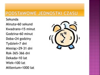 Sekunda
Minuta=60 sekund
Kwadrans=15 minut
Godzina=60 minut
Doba=24 godziny
Tydzień=7 dni
Miesiąc=29-31 dni
Rok-365-366 dni
Dekada=10 lat
Wiek=100 lat
Millenium=1000 lat
 