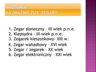 1. Zegar słoneczny – III wiek p.n.e.
2. Klepsydra – III wiek p.n.e.
3. Zegarek kieszonkowy- XIII w.
4. Zegar wahadłowy – XVI wiek
5. Zegar / zegarek – XX wiek
6. Zegar elektroniczny – XXI wiek
 