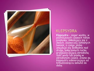Klepsydra - zegar wodny, w
późniejszych czasach także
piaskowy, składający się z
dwóch, zazwyczaj szklanych
baniek, z czego jedna
znajduje się dokładnie nad
drugą, połączonych rurką
przepuszczającą określoną
ilość wody lub piasku w
określonym czasie. Znane są
klepsydry odmierzające od
kilkudziesięciu sekund do
doby.
 