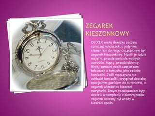 Od XIX wieku dewizka zaczęła
oznaczać łańcuszek, a jedynym
elementem do niego doczepianym był
zegarek kieszonkowy. Nosili je ludzie
majętni, przedstawiciele wolnych
zawodów, kupcy, przedsiębiorcy.
Mniej zamożni nosili często sam
łańcuszek z tombaku jako ozdobę
kamizelki. Jeśli mężczyzna nie
zakładał kamizelki, przypinał dewizkę
specjalnym guzikiem do butonierki, a
zegarek wkładał do kieszeni
marynarki. Innym rozwiązaniem były
dewizki w komplecie z klamrą paska;
zegarek noszony był wtedy w
kieszeni spodni.
 