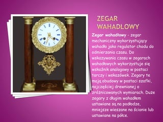 Zegar wahadłowy - zegar
mechaniczny wykorzystujący
wahadło jako regulator chodu do
odmierzania czasu. Do
wskazywania czasu w zegarach
wahadłowych wykorzystuje się
wskaźnik analogowy w postaci
tarczy i wskazówek. Zegary te
mają obudowy w postaci szafki,
najczęściej drewnianej o
zróżnicowanych wymiarach. Duże
zegary z długim wahadłem
ustawiane są na podłodze,
mniejsze wieszane na ścianie lub
ustawiane na półce.
 