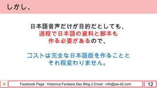 Facebook Page : Historica Fantasia Dev Blog || Email : info@aa-42.com 12
しかし、
日本語音声だけが目的だとしても、
過程で日本語の資料と脚本も
作る必要があるので、
コストは完全な日本語版を作ることと
それ程変わりません。
 