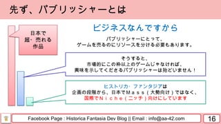Facebook Page : Historica Fantasia Dev Blog || Email : info@aa-42.com 16
先ず、パブリッシャーとは
ビジネスなんですから
パブリッシャーにとって、
ゲームを売るのにリソースを分ける必要もあります。
そうすると、
市場的にこの枠以上のゲームじゃなければ、
興味を示してくださるパブリッシャーは殆どいません！
ヒストリカ・ファンタジアは
企画の段階から、日本でＭａｓｓ（大勢向け）ではなく、
国際でＮｉｃｈｅ（ニッチ）向けにしています
日本で
超・売れる
作品
 
