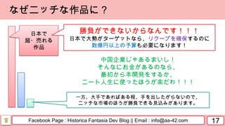 Facebook Page : Historica Fantasia Dev Blog || Email : info@aa-42.com
中国企業じゃあるまいし！
そんなにお金があるのなら、
最初から本開発をするか、
ニート人生に使ったほうが楽だわ！！！
17
なぜニッチな作品に？
一方、大手であればある程、手を出したがらないので、
ニッチな市場のほうが勝負できる見込みがあります。
日本で
超・売れる
作品
勝負ができないからなんです！！！
日本で大勢がターゲットなら、リクープを確保するのに
数億円以上の予算も必要になります！
 