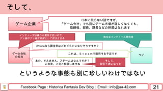 Facebook Page : Historica Fantasia Dev Blog || Email : info@aa-42.com
ゲーム会社
の担当
ワイ
21
そして、
ゲーム企業
日本に限らない話ですが、
「ゲーム会社」でも別にゲーム市場が詳しくなくても、
取締役、部長、課長などの幹部はなれます
インディーズは構う必要性が低いので、
下っ端の下っ端が研修として担当させる
無名なインディーズ開発者
iPhoneなら課金率はどれぐらいになりそうですか？
というような事態も別に珍しいわけではない
これは、Ｓｔｅａｍで販売する予定です
あの、すみません、スチームはなんですか？
この後、上司と相談しますね
そして、
音信不通になった
 