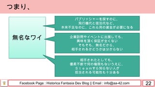 Facebook Page : Historica Fantasia Dev Blog || Email : info@aa-42.com
無名なワイ
22
つまり、
パブリッシャーを探すのに、
飛行機代と宿泊代など、
本来不足なのに、これら用の資金が必要になる
企業訪問やイベントに出展しても、
興味を頂く保証が全くない
そもそも、無名だから、
相手されるかどうかは分からない
相手されたとしても、
優柔不断で何の権限もないうえに、
Ｓｔｅａｍすら知らない人が
担当される可能性も十分ある
 