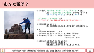 Facebook Page : Historica Fantasia Dev Blog || Email : info@aa-42.com 4
あんた誰ぞ？
こんにちは、「アトリエ・アンサー・４２」（ＡＡ４２）の代表、
及び、「ヒストリカ・ファンタジア」のクリエイターである
マトゥミット（フィルム）と申します。タイ人です。
「ヒストリカ・ファンタジア」では、
プログラミング、ＣＧ、脚本などをほぼ一人で作っていました。
日本語が母語ではないので、
使った日本語にミスがあると思いますが、ご容赦願いたい。
なお、
「こいつの日本語が可笑しい」とか
「どうせＧｏｏｇｌｅＴｒａｎｓｌａｔｅを使っただろう」
を言うようなくだらない人に相手をする趣味がないので、
引っ込んでください。
タイ語どころか英語もろくに使えないのに、
外国人の日本語を馬鹿にする
容量が狭い人と話すのはもううんざりしました。
 