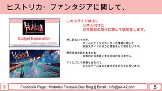 Facebook Page : Historica Fantasia Dev Blog || Email : info@aa-42.com 5
ヒストリカ・ファンタジアに関して、
このスライドは主に
日本人向けに、
日本語版の制作に関して説明をします。
申し訳ないですが、
ゲームとキックスターターの情報に関して
英語スライドのほうに閲覧をして頂きたいです。
開発技術の話もあるため、
本格的に日本語にする余裕がありません。
ＰＶにプレイ映像もあるので、
どんなゲームなのかは分かるだろうと思います。
 