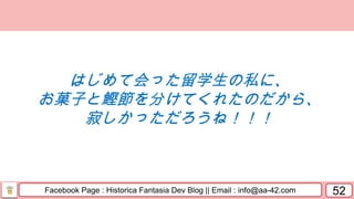 Facebook Page : Historica Fantasia Dev Blog || Email : info@aa-42.com 52
はじめて会った留学生の私に、
お菓子と鰹節を分けてくれたのだから、
寂しかっただろうね！！！
 
