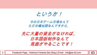 Facebook Page : Historica Fantasia Dev Blog || Email : info@aa-42.com 63
というか！
今の日本ゲーム市場なんて
ただの蟻地獄なんですから、
先に大量の資金がなければ、
日本語版制作なんて
馬鹿がやることです！
 