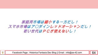 Facebook Page : Historica Fantasia Dev Blog || Email : info@aa-42.com 64
家庭用市場は縮小する一方だし！
スマホ市場はア〇ダインレッドオーシャンだし！
若い世代はＰＣが使えないし！
 