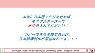Facebook Page : Historica Fantasia Dev Blog || Email : info@aa-42.com 70
本当に日本語でやりたければ、
キックスターターで
お金を入れてください！
カバーできる金額であれば、
日本語版制作が可能なんです！！！
 