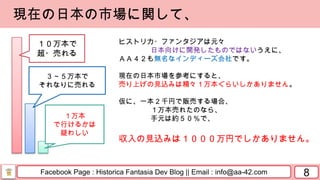 Facebook Page : Historica Fantasia Dev Blog || Email : info@aa-42.com 8
現在の日本の市場に関して、
ヒストリカ・ファンタジアは元々
日本向けに開発したものではないうえに、
ＡＡ４２も無名なインディーズ会社です。
現在の日本市場を参考にすると、
売り上げの見込みは精々１万本ぐらいしかありません。
仮に、一本２千円で販売する場合、
１万本売れたのなら、
手元は約５０％で、
収入の見込みは１０００万円でしかありません。
１０万本で
超・売れる
３～５万本で
それなりに売れる
１万本
で行けるかは
疑わしい
 