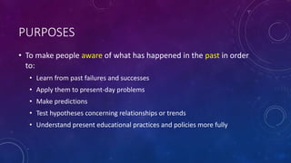 PURPOSES
• To make people aware of what has happened in the past in order
to:
• Learn from past failures and successes
• Apply them to present-day problems
• Make predictions
• Test hypotheses concerning relationships or trends
• Understand present educational practices and policies more fully
 