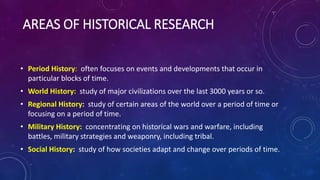 • Period History: often focuses on events and developments that occur in
particular blocks of time.
• World History: study of major civilizations over the last 3000 years or so.
• Regional History: study of certain areas of the world over a period of time or
focusing on a period of time.
• Military History: concentrating on historical wars and warfare, including
battles, military strategies and weaponry, including tribal.
• Social History: study of how societies adapt and change over periods of time.
AREAS OF HISTORICAL RESEARCH
 