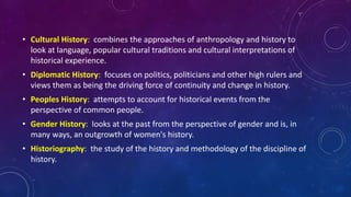 • Cultural History: combines the approaches of anthropology and history to
look at language, popular cultural traditions and cultural interpretations of
historical experience.
• Diplomatic History: focuses on politics, politicians and other high rulers and
views them as being the driving force of continuity and change in history.
• Peoples History: attempts to account for historical events from the
perspective of common people.
• Gender History: looks at the past from the perspective of gender and is, in
many ways, an outgrowth of women's history.
• Historiography: the study of the history and methodology of the discipline of
history.
 