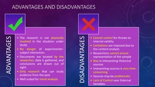 ADVANTAGES AND DISADVANTAGESADVANTAGES
• The research is not physically
involved in the situation under
study.
• No danger of experimenter-
subject interaction.
• Documents are located by the
researcher, data is gathered, and
conclusions are drawn out of
sight.
• Only research that can study
evidence from the past
• Well suited for trend analysis
DISADVANTAGES
• Cannot control for threats to
internal validity
• Limitations are imposed due to
the content analysis
• Researchers cannot ensure
representation of the sample
• Bias in interpreting Historical
sources
• Interpreting sources is very time-
consuming
• Sources may be problematic
• Lack of Control over External
Variables
 