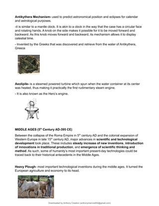 Antikythera Mechanism- used to predict astronomical position and eclipses for calendar
and astrological purposes.
-it is similar to a mantle clock. It is akin to a clock in the way that the case has a circular face
and rotating hands. A knob on the side makes it possible for it to be moved forward and
backward. As this knob moves forward and backward, its mechanism allows it to display
celestial time.
- Invented by the Greeks that was discovered and retrieve from the water of Antikythera,
Greece
Aeolipile- is a steamed powered turbine which spun when the water container at its center
was heated, thus making it practically the first rudimentary steam engine.
- It is also known as the Hero’s engine.
MIDDLE AGES (5th
Century AD-395 CE)
Between the collapse of the Roma Empire in 5th
century AD and the colonial expansion of
Western Europe in late 15th
century AD, major advances in scientific and technological
development took place. These includes steady increase of new inventions, introduction
of innovations in traditional production, and emergence of scientific thinking and
method. As such, some of humanity’s most important present-day technologies could be
traced back to their historical antecedents in the Middle Ages.
Heavy Plough- most important technological inventions during the middle ages. It turned the
European agriculture and economy to its head.
Downloaded by Anthony Creation (anthonymarcos650@gmail.com)
lOMoARcPSD|21589513
 