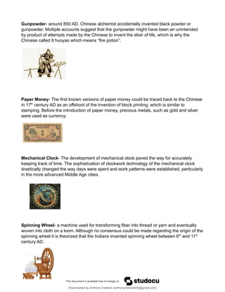 Gunpowder- around 850 AD, Chinese alchemist accidentally invented black powder or
gunpowder. Multiple accounts suggest that the gunpowder might have been an unintended
by product of attempts made by the Chinese to invent the elixir of life, which is why the
Chinese called It huoyao which means “fire potion”.
Paper Money- The first known versions of paper money could be traced back to the Chinese
in 17th
century AD as an offshoot of the invention of block printing, which is similar to
stamping. Before the introduction of paper money, precious metals, such as gold and silver
were used as currency.
Mechanical Clock- The development of mechanical clock paved the way for accurately
keeping track of time. The sophistication of clockwork technology of the mechanical clock
drastically changed the way days were spent and work patterns were established, particularly
in the more advanced Middle Age cities.
Spinning Wheel- a machine used for transforming fiber into thread or yarn and eventually
woven into cloth on a loom. Although no consensus could be made regarding the origin of the
spinning wheel it is theorized that the Indians invented spinning wheel between 6th
and 11th
century AD.
Downloaded by Anthony Creation (anthonymarcos650@gmail.com)
lOMoARcPSD|21589513
 