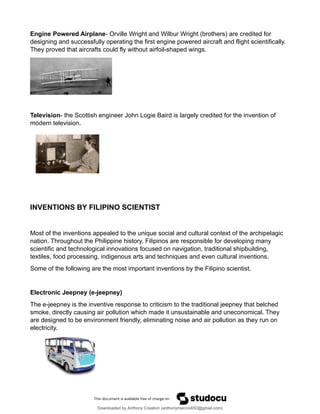 Engine Powered Airplane- Orville Wright and Wilbur Wright (brothers) are credited for
designing and successfully operating the first engine powered aircraft and flight scientifically.
They proved that aircrafts could fly without airfoil-shaped wings.
Television- the Scottish engineer John Logie Baird is largely credited for the invention of
modern television.
INVENTIONS BY FILIPINO SCIENTIST
Most of the inventions appealed to the unique social and cultural context of the archipelagic
nation. Throughout the Philippine history, Filipinos are responsible for developing many
scientific and technological innovations focused on navigation, traditional shipbuilding,
textiles, food processing, indigenous arts and techniques and even cultural inventions.
Some of the following are the most important inventions by the Filipino scientist.
Electronic Jeepney (e-jeepney)
The e-jeepney is the inventive response to criticism to the traditional jeepney that belched
smoke, directly causing air pollution which made it unsustainable and uneconomical. They
are designed to be environment friendly, eliminating noise and air pollution as they run on
electricity.
Downloaded by Anthony Creation (anthonymarcos650@gmail.com)
lOMoARcPSD|21589513
 