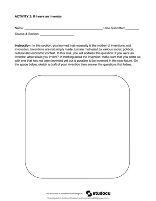ACTIVITY 2: If I were an inventor
Name: ______________________________________________ Date Submitted:________
Course & Section: ____________________
Instruction: In this section, you learned that necessity is the mother of inventions and
innovation. Inventions are not simply made, but are motivated by various social, political,
cultural and economic context. In this task, you will address this question: If you were an
inventor, what would you invent? In thinking about the invention, make sure that you come up
with one that has not been invented yet but is possible to be invented in the near future. On
the space below, sketch a draft of your invention then answer the questions that follow.
Downloaded by Anthony Creation (anthonymarcos650@gmail.com)
lOMoARcPSD|21589513
 