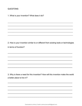 QUESTONS:
1. What is your invention? What does it do?
_________________________________________________________________________________________
_________________________________________________________________________________________
_________________________________________________________________________________________
_________________________________________________________________________________________
_________________________________________________________________________________________
2. How is your invention similar to or different from existing tools or technologies
in terms of function?
______________________________________________________________
______________________________________________________________
______________________________________________________________
______________________________________________________________
______________________________________________________________
3. Why is there a need for this invention? How will this invention make the world
a better place to live in?
______________________________________________________________
______________________________________________________________
______________________________________________________________
______________________________________________________________
______________________________________________________________
Downloaded by Anthony Creation (anthonymarcos650@gmail.com)
lOMoARcPSD|21589513
 