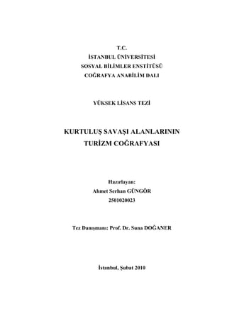 T.C.
       İSTANBUL ÜNİVERSİTESİ
    SOSYAL BİLİMLER ENSTİTÜSÜ
     COĞRAFYA ANABİLİM DALI




        YÜKSEK LİSANS TEZİ




KURTULUŞ SAVAŞI ALANLARININ
     TURİZM COĞRAFYASI




              Hazırlayan:
        Ahmet Serhan GÜNGÖR
              2501020023




 Tez Danışmanı: Prof. Dr. Suna DOĞANER




          İstanbul, Şubat 2010
 