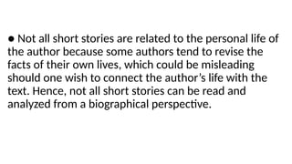 ● Not all short stories are related to the personal life of
the author because some authors tend to revise the
facts of their own lives, which could be misleading
should one wish to connect the author’s life with the
text. Hence, not all short stories can be read and
analyzed from a biographical perspective.
 
