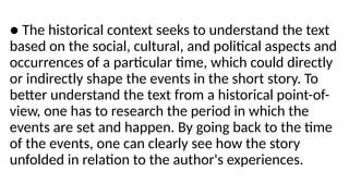 ● The historical context seeks to understand the text
based on the social, cultural, and political aspects and
occurrences of a particular time, which could directly
or indirectly shape the events in the short story. To
better understand the text from a historical point-of-
view, one has to research the period in which the
events are set and happen. By going back to the time
of the events, one can clearly see how the story
unfolded in relation to the author's experiences.
 