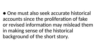 ● One must also seek accurate historical
accounts since the proliferation of fake
or revised information may mislead them
in making sense of the historical
background of the short story.
 