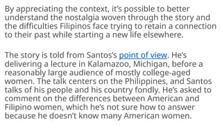 By appreciating the context, it’s possible to better
understand the nostalgia woven through the story and
the difficulties Filipinos face trying to retain a connection
to their past while starting a new life elsewhere.
The story is told from Santos’s point of view. He’s
delivering a lecture in Kalamazoo, Michigan, before a
reasonably large audience of mostly college-aged
women. The talk centers on the Philippines, and Santos
talks of his people and his country fondly. He’s asked to
comment on the differences between American and
Filipino women, which he’s not sure how to answer
because he doesn’t know many American women.
 