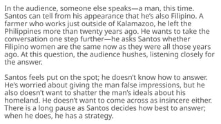 In the audience, someone else speaks—a man, this time.
Santos can tell from his appearance that he’s also Filipino. A
farmer who works just outside of Kalamazoo, he left the
Philippines more than twenty years ago. He wants to take the
conversation one step further—he asks Santos whether
Filipino women are the same now as they were all those years
ago. At this question, the audience hushes, listening closely for
the answer.
Santos feels put on the spot; he doesn’t know how to answer.
He’s worried about giving the man false impressions, but he
also doesn’t want to shatter the man’s ideals about his
homeland. He doesn’t want to come across as insincere either.
There is a long pause as Santos decides how best to answer;
when he does, he has a strategy.
 