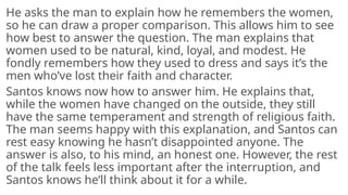 He asks the man to explain how he remembers the women,
so he can draw a proper comparison. This allows him to see
how best to answer the question. The man explains that
women used to be natural, kind, loyal, and modest. He
fondly remembers how they used to dress and says it’s the
men who’ve lost their faith and character.
Santos knows now how to answer him. He explains that,
while the women have changed on the outside, they still
have the same temperament and strength of religious faith.
The man seems happy with this explanation, and Santos can
rest easy knowing he hasn’t disappointed anyone. The
answer is also, to his mind, an honest one. However, the rest
of the talk feels less important after the interruption, and
Santos knows he’ll think about it for a while.
 