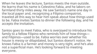 When he leaves the lecture, Santos meets the man outside.
He learns that his name is Celestino Fabia, and he labors on
farmland thirty miles away. He saw Santos’s name one day in
the local paper and, recognizing a Filipino compatriot,
traveled all this way to hear him speak about how things used
to be. Fabia invites Santos to dinner the following day, and he
accepts the invitation.
Santos goes to meet Fabia, who is overjoyed to introduce his
family to a fellow Filipino who reminds him of how things—
and Filipinos—used to be. Fabia worries over whether his
house is messy or dilapidated, but Santos doesn’t notice. He
knows Fabia is a farmer and money is very tight, and he’s also
not a superficial man. He’s looking forward to meeting
everyone.
 