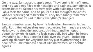 On the way, Santos spots apple trees. They remind him of home,
and he’s suddenly filled with nostalgia and sadness. Sometimes, it
seems he can’t balance his memories with building a new life.
Fabia feels the same, and he pours out his thoughts to Santos
who feels privileged to hear them. They both fondly remember
their youth, but it’s sad to think everything’s changed.
Santos is embarrassed by how he feels when he meets Fabia’s
wife, Ruth. He notices she’s unattractive and her hands are rough.
He knows he shouldn’t notice such things, and he hopes it
doesn’t show on his face. He feels especially bad when he hears
everything Ruth has done for Fabia over the years—including
working all hours for very little money just to afford things like
healthcare. She reminds Fabia of Filipino women, and Santos
agrees.
 
