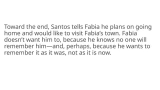 Toward the end, Santos tells Fabia he plans on going
home and would like to visit Fabia’s town. Fabia
doesn’t want him to, because he knows no one will
remember him—and, perhaps, because he wants to
remember it as it was, not as it is now.
 