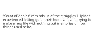 “Scent of Apples” reminds us of the struggles Filipinos
experienced letting go of their homeland and trying to
make a new life with nothing but memories of how
things used to be.
 