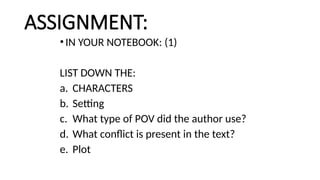 ASSIGNMENT:
• IN YOUR NOTEBOOK: (1)
LIST DOWN THE:
a. CHARACTERS
b. Setting
c. What type of POV did the author use?
d. What conflict is present in the text?
e. Plot
 