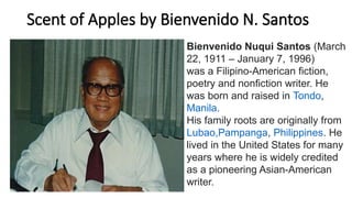 Scent of Apples by Bienvenido N. Santos
Bienvenido Nuqui Santos (March
22, 1911 – January 7, 1996)
was a Filipino-American fiction,
poetry and nonfiction writer. He
was born and raised in Tondo,
Manila.
His family roots are originally from
Lubao,Pampanga, Philippines. He
lived in the United States for many
years where he is widely credited
as a pioneering Asian-American
writer.
 