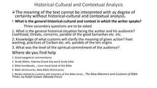 Historical-Cultural and Contextual Analysis
The meaning of the text cannot be interpreted with ay degree of
certainty without historical-cultural and contextual analysis.
• What is the general historical-cultural and context in which the writer speaks?
Three secondary questions are to be asked
1. What is the general historical situation facing the author and his audience?
Livelihood, threats, concerns, parable of the good Samaritan etc. etc.
2. Knowledge of what customs will clarify the meaning of given action? Feet
washing, practices of Corban etc. etc. parable of the ten virgins
3. What was the level of the spiritual commitment of the audience?
Where do you find help
1. Good exegetical commentaries
2. Study Bibles, Hebrew-Greek Key word study bible
3. Bible handbooks, , Lions Hand book of the Bible
4. Bible dictionaries, New Bible Dictionaries
5. Books related to customs and manners of the Bible times , The New Manners and Customs of Bible
Times, by Ralph Gower (Moody Press)
 