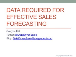 DATA REQUIRED FOR
EFFECTIVE SALES
FORECASTING
Swayne Hill
Twitter: @DataDrivenSales
Blog: DataDrivenSalesManagement.com




                                      Copyright Swayne Hill, 2012
 