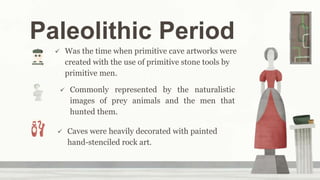 Paleolithic Period
 Was the time when primitive cave artworks were
created with the use of primitive stone tools by
primitive men.
 Commonly represented by the naturalistic
images of prey animals and the men that
hunted them.
 Caves were heavily decorated with painted
hand-stenciled rock art.
 
