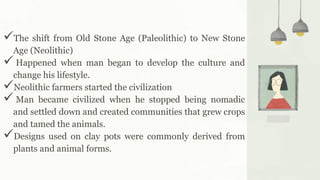 The shift from Old Stone Age (Paleolithic) to New Stone
Age (Neolithic)
 Happened when man began to develop the culture and
change his lifestyle.
Neolithic farmers started the civilization
 Man became civilized when he stopped being nomadic
and settled down and created communities that grew crops
and tamed the animals.
Designs used on clay pots were commonly derived from
plants and animal forms.
 