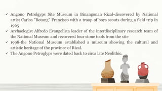  Angono Petrolgyps Site Museum in Binangonan Rizal-discovered by National
artist Carlos "Botong" Francisco with a troop of boys scouts during a field trip in
1965
 Archaelogist Alfredo Evangelista leader of the interdisciplinary research team of
the National Museum and recovered four stone tools from the site
 1998-the National Museum established a museum showing the cultural and
artistic heritage of the province of Rizal.
 The Angono Petroglyps were dated back to circa late Neolithic.
 